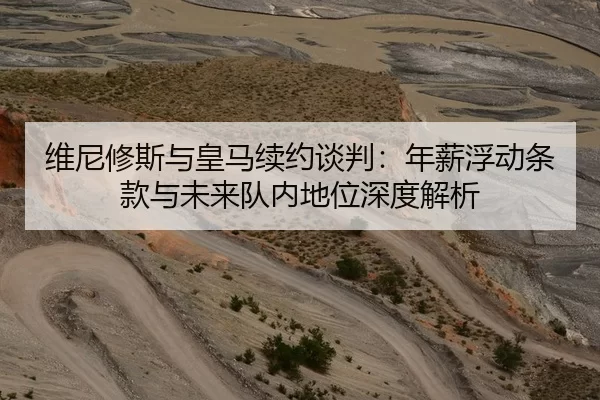 维尼修斯与皇马续约谈判：年薪浮动条款与未来队内地位深度解析