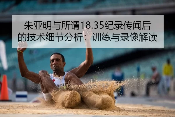 朱亚明与所谓18.35纪录传闻后的技术细节分析：训练与录像解读